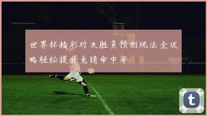 世界杯精彩对决胜负预测玩法全攻略轻松提升竞猜命中率