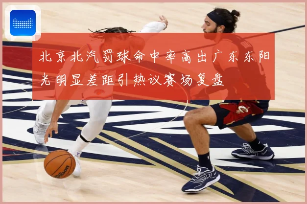 北京北汽罚球命中率高出广东东阳光明显差距引热议赛场复盘