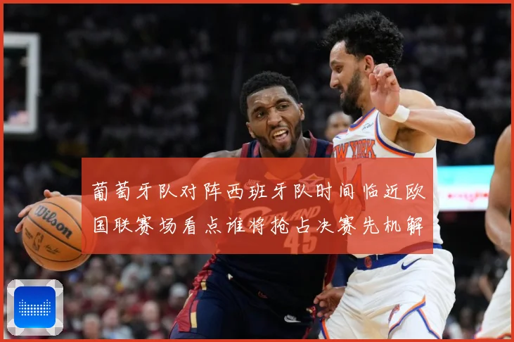 葡萄牙队对阵西班牙队时间临近欧国联赛场看点谁将抢占决赛先机解析